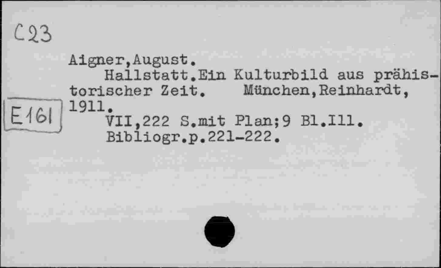 ﻿С 23
Е 4 £>l
Aigner,August.
Hallstatt .Ein Kulturbild aus prähistorischer Zeit. München, Reinhardt, 1911.
VII,222 S.mit Plan;9 Bl.Ill.
Bibliogr.p.221-222.